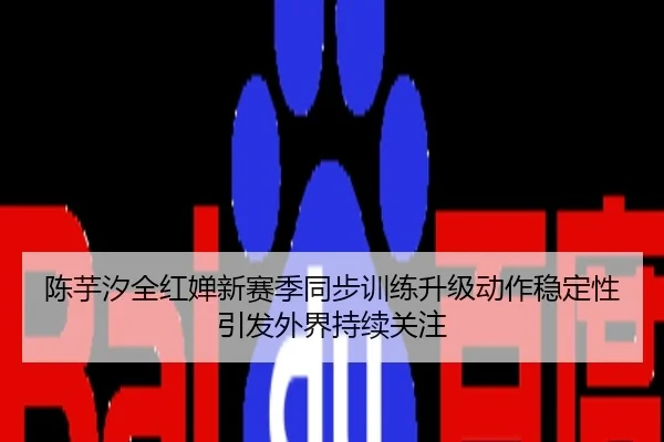 陈芋汐全红婵新赛季同步训练升级动作稳定性引发外界持续关注