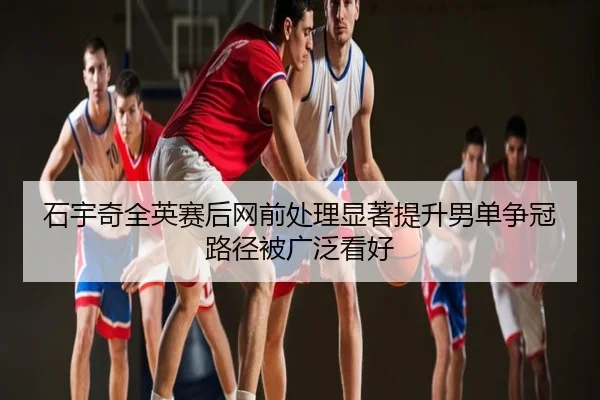石宇奇全英赛后网前处理显著提升男单争冠路径被广泛看好