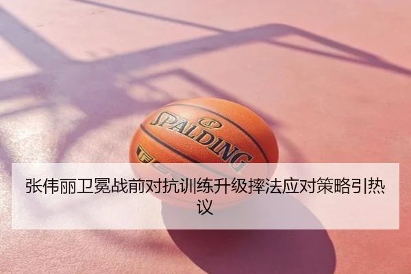 张伟丽卫冕战前对抗训练升级摔法应对策略引热议