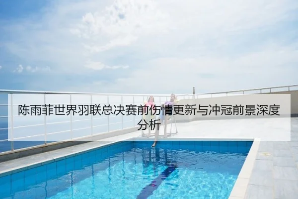 陈雨菲世界羽联总决赛前伤情更新与冲冠前景深度分析